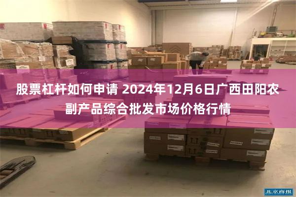 股票杠杆如何申请 2024年12月6日广西田阳农副产品综合批发市场价格行情