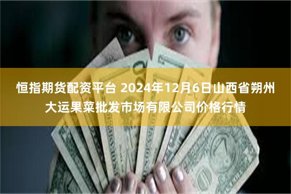 恒指期货配资平台 2024年12月6日山西省朔州大运果菜批发市场有限公司价格行情