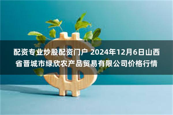 配资专业炒股配资门户 2024年12月6日山西省晋城市绿欣农产品贸易有限公司价格行情