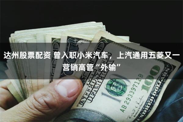 达州股票配资 曾入职小米汽车，上汽通用五菱又一营销高管“外输”