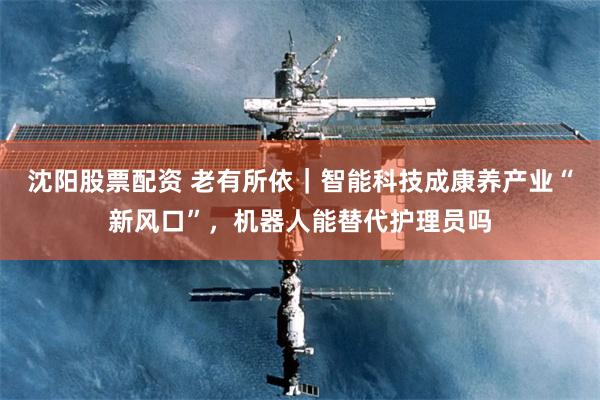 沈阳股票配资 老有所依｜智能科技成康养产业“新风口”，机器人能替代护理员吗