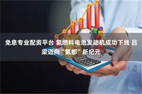 免息专业配资平台 氢燃料电池发动机成功下线 吕梁迈向“氢都”新纪元