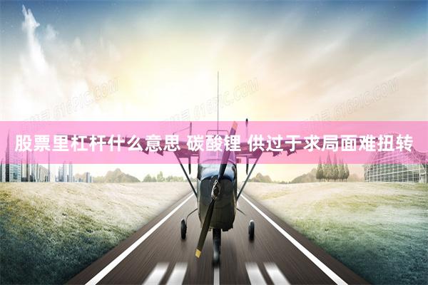 股票里杠杆什么意思 碳酸锂 供过于求局面难扭转