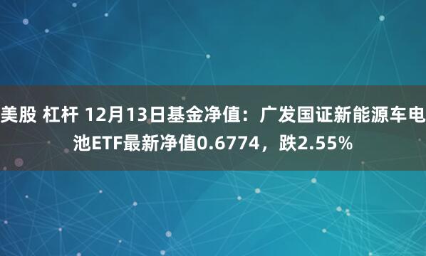 美股 杠杆 12月13日基金净值：广发国证新能源车电池ETF最新净值0.6774，跌2.55%
