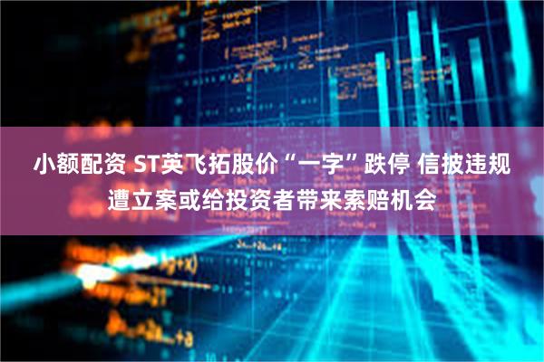 小额配资 ST英飞拓股价“一字”跌停 信披违规遭立案或给投资者带来索赔机会