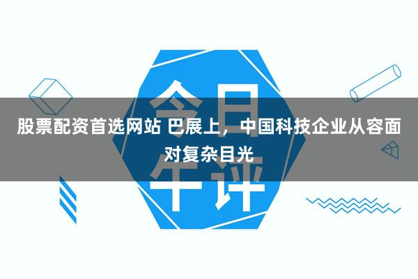股票配资首选网站 巴展上，中国科技企业从容面对复杂目光