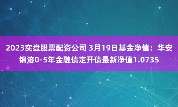 2023实盘股票配资公司 3月19日基金净值：华安锦溶0-5年金融债定开债最新净值1.0735
