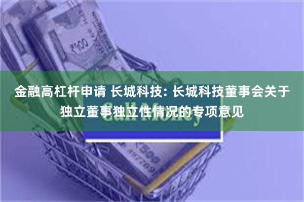 金融高杠杆申请 长城科技: 长城科技董事会关于独立董事独立性情况的专项意见