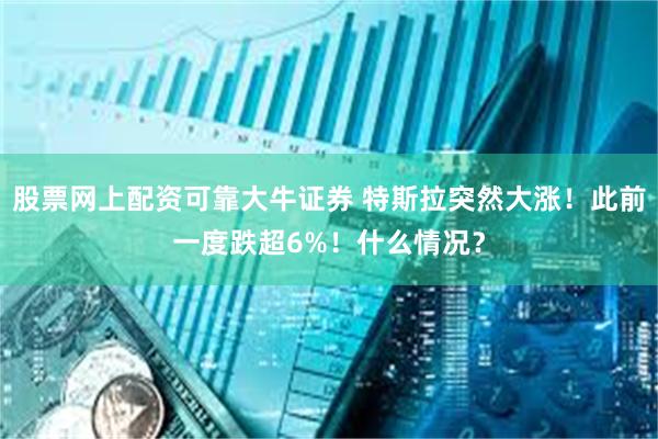 股票网上配资可靠大牛证券 特斯拉突然大涨！此前一度跌超6%！什么情况？