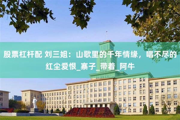 股票杠杆配 刘三姐：山歌里的千年情缘，唱不尽的红尘爱恨_寨子_带着_阿牛