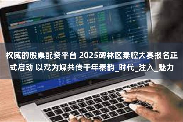 权威的股票配资平台 2025碑林区秦腔大赛报名正式启动 以戏为媒共传千年秦韵_时代_注入_魅力