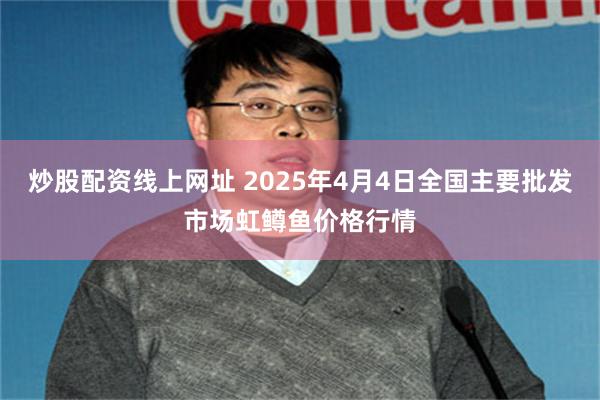 炒股配资线上网址 2025年4月4日全国主要批发市场虹鳟鱼价格行情