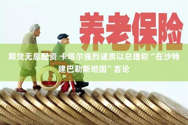 期货无息配资 卡塔尔强烈谴责以总理称“在沙特建巴勒斯坦国”言论