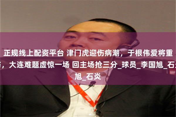 正规线上配资平台 津门虎迎伤病潮，于根伟爱将重伤，大连难题虚惊一场 回主场抢三分_球员_李国旭_石炎