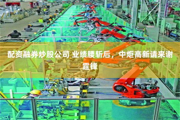 配资融券炒股公司 业绩腰斩后，中炬高新请来谢霆锋
