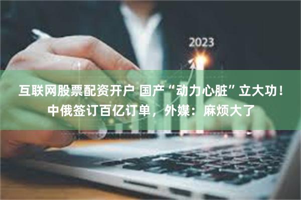 互联网股票配资开户 国产“动力心脏”立大功！中俄签订百亿订单，外媒：麻烦大了