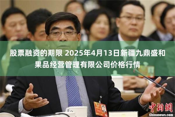 股票融资的期限 2025年4月13日新疆九鼎盛和果品经营管理有限公司价格行情