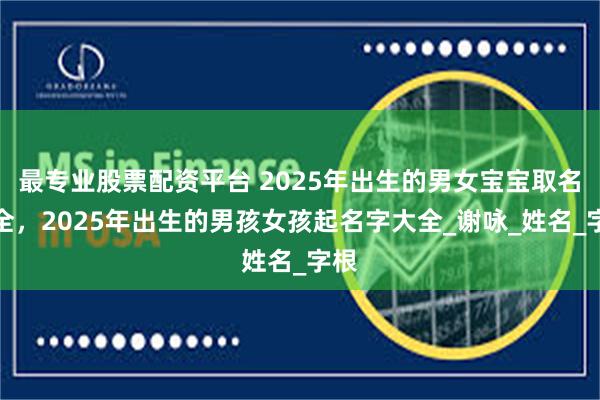 最专业股票配资平台 2025年出生的男女宝宝取名大全，2025年出生的男孩女孩起名字大全_谢咏_姓名_字根