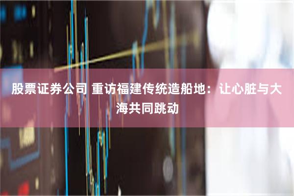 股票证券公司 重访福建传统造船地：让心脏与大海共同跳动
