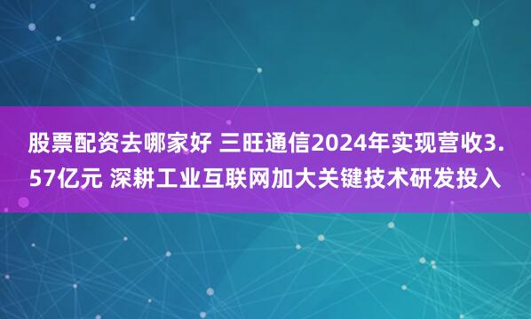 股票配资去哪家好 三旺通信2024年实现营收3.57亿元 深耕工业互联网加大关键技术研发投入