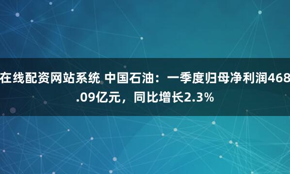 在线配资网站系统 中国石油：一季度归母净利润468.09亿元，同比增长2.3%