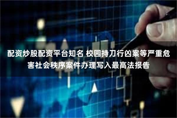 配资炒股配资平台知名 校园持刀行凶案等严重危害社会秩序案件办理写入最高法报告