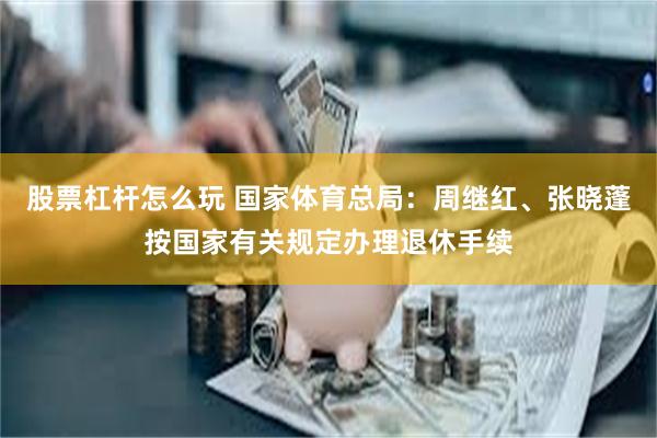 股票杠杆怎么玩 国家体育总局：周继红、张晓蓬按国家有关规定办理退休手续
