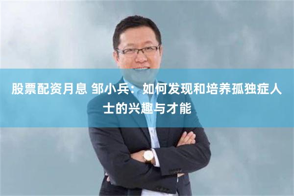 股票配资月息 邹小兵：如何发现和培养孤独症人士的兴趣与才能
