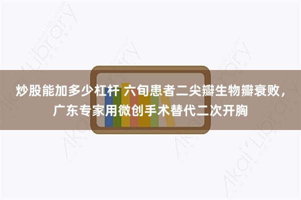 炒股能加多少杠杆 六旬患者二尖瓣生物瓣衰败，广东专家用微创手术替代二次开胸