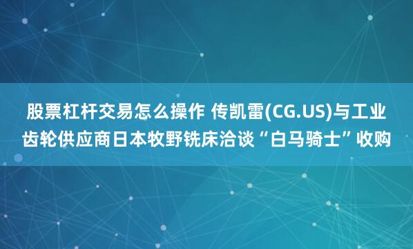 股票杠杆交易怎么操作 传凯雷(CG.US)与工业齿轮供应商日本牧野铣床洽谈“白马骑士”收购