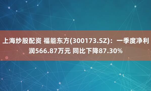 上海炒股配资 福能东方(300173.SZ)：一季度净利润566.87万元 同比下降87.30%