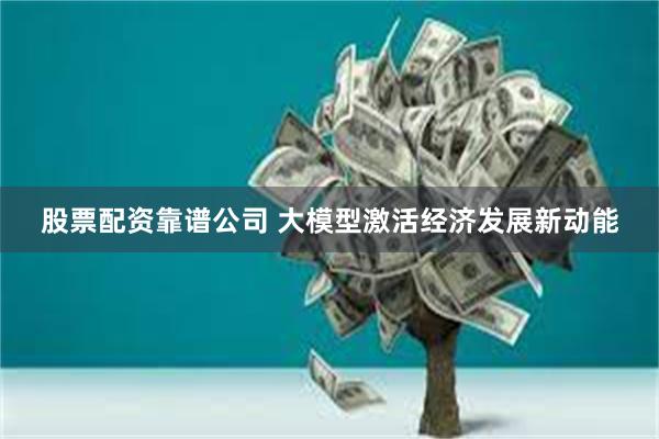 股票配资靠谱公司 大模型激活经济发展新动能