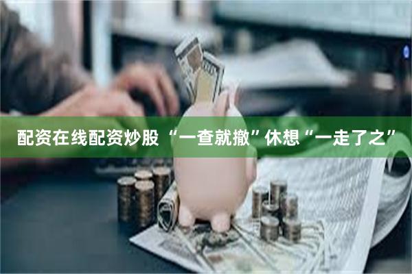 配资在线配资炒股 “一查就撤”休想“一走了之”
