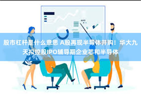 股市杠杆是什么意思 A股再现半导体并购！华大九天拟控股IPO辅导期企业芯和半导体