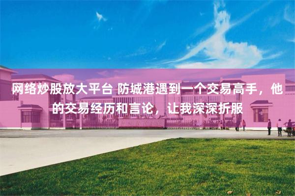 网络炒股放大平台 防城港遇到一个交易高手，他的交易经历和言论，让我深深折服