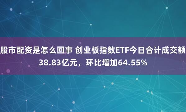 股市配资是怎么回事 创业板指数ETF今日合计成交额38.83亿元，环比增加64.55%