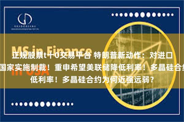 正规股票t十0交易平台 特朗普新动作：对进口委内瑞拉石油的国家实施制裁！重申希望美联储降低利率！多晶硅合约为何近强远弱？