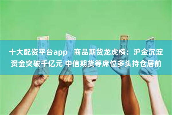 十大配资平台app   商品期货龙虎榜：沪金沉淀资金突破千亿元 中信期货等席位多头持仓居前