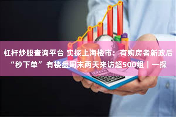 杠杆炒股查询平台 实探上海楼市：有购房者新政后“秒下单” 有楼盘周末两天来访超500组｜一探