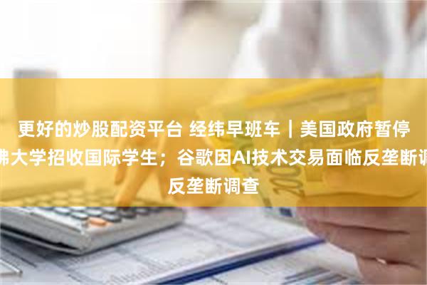 更好的炒股配资平台 经纬早班车｜美国政府暂停哈佛大学招收国际学生；谷歌因AI技术交易面临反垄断调查