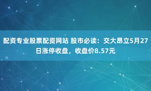 配资专业股票配资网站 股市必读：交大昂立5月27日涨停收盘，收盘价8.57元