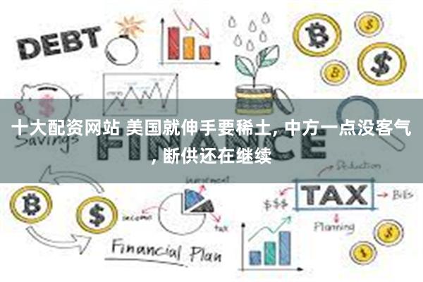 十大配资网站 美国就伸手要稀土, 中方一点没客气, 断供还在继续