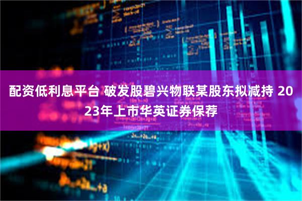 配资低利息平台 破发股碧兴物联某股东拟减持 2023年上市华英证券保荐