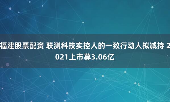 福建股票配资 联测科技实控人的一致行动人拟减持 2021上市募3.06亿