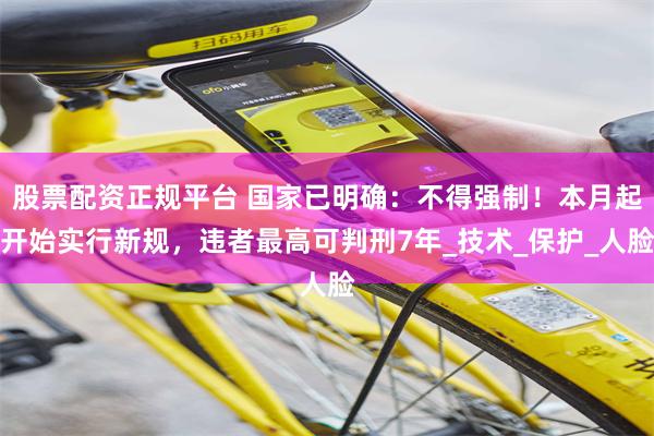 股票配资正规平台 国家已明确：不得强制！本月起开始实行新规，违者最高可判刑7年_技术_保护_人脸