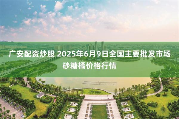 广安配资炒股 2025年6月9日全国主要批发市场砂糖橘价格行情