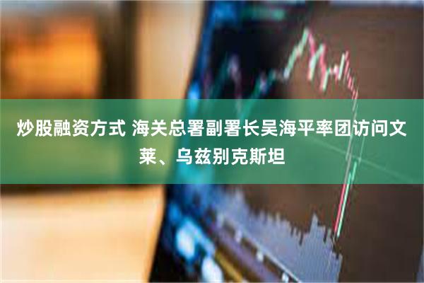 炒股融资方式 海关总署副署长吴海平率团访问文莱、乌兹别克斯坦