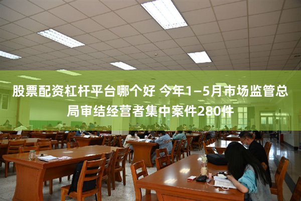 股票配资杠杆平台哪个好 今年1—5月市场监管总局审结经营者集中案件280件