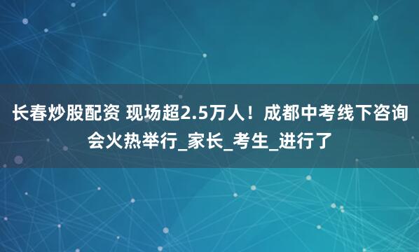 长春炒股配资 现场超2.5万人！成都中考线下咨询会火热举行_家长_考生_进行了