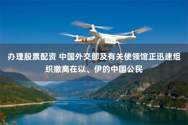 办理股票配资 中国外交部及有关使领馆正迅速组织撤离在以、伊的中国公民